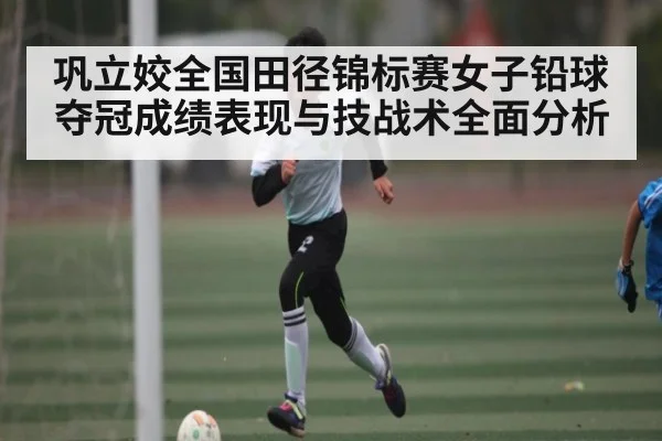巩立姣全国田径锦标赛女子铅球夺冠成绩表现与技战术全面分析